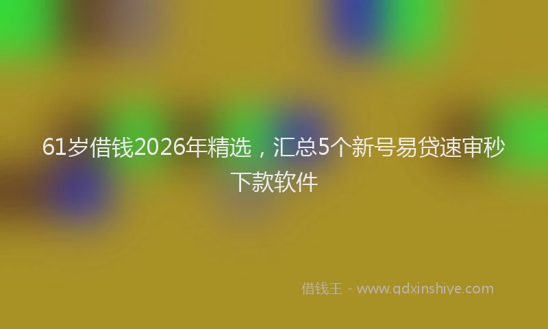 61岁借钱2026年精选，汇总5个新号易贷速审秒下款软件
