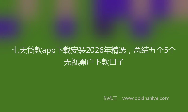 七天贷款app下载安装2026年精选，总结五个5个无视黑户下款口子