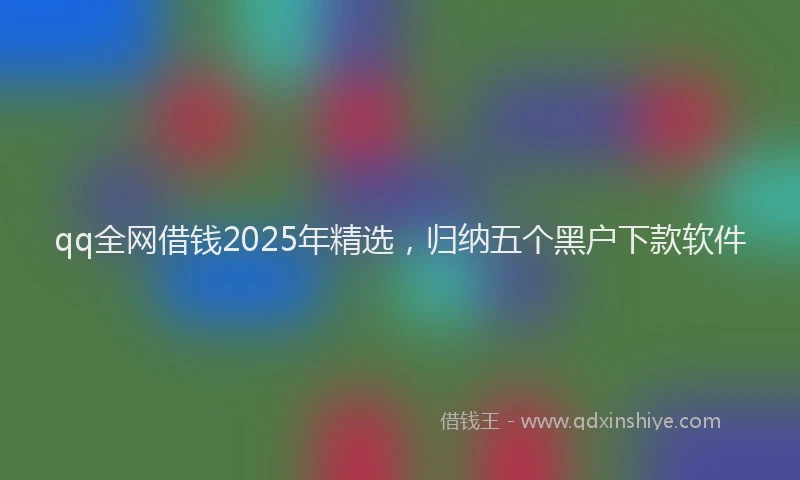 qq全网借钱2025年精选，归纳五个黑户下款软件