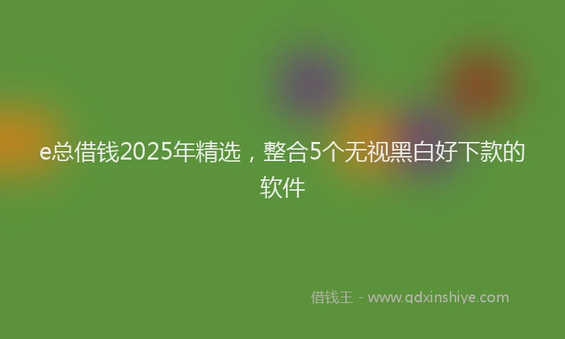 e总借钱2025年精选，整合5个无视黑白好下款的软件