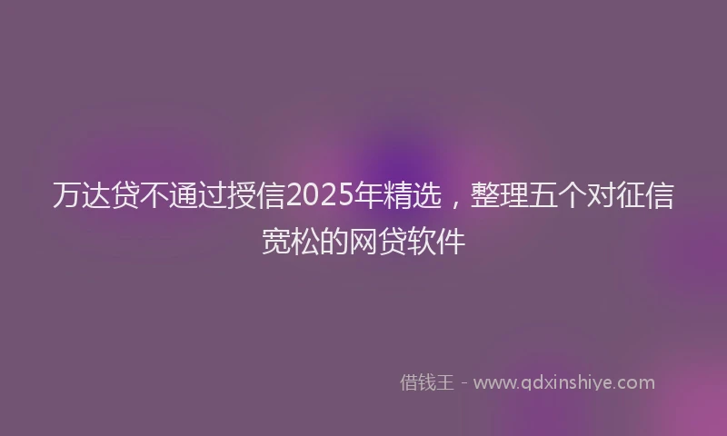 万达贷不通过授信2025年精选,整理五个对征信宽松的网贷软件