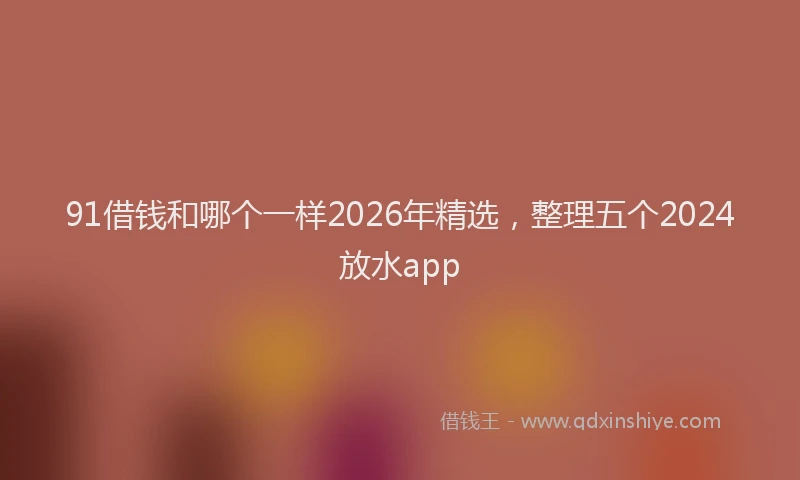 91借钱和哪个一样2026年精选，整理五个2024放水app