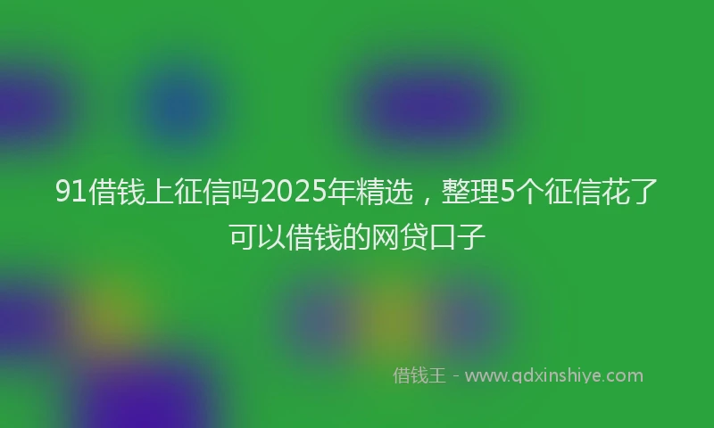91借钱上征信吗2025年精选，整理5个征信花了可以借钱的网贷口子