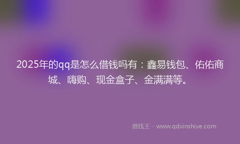 2025年的qq是怎么借钱吗有：鑫易钱包、佑佑商城、嗨购、现金盒子、金满满等。