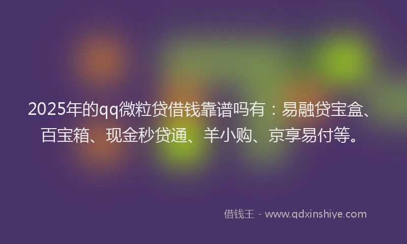 2025年的qq微粒贷借钱靠谱吗有：易融贷宝盒、百宝箱、现金秒贷通、羊小购、京享易付等。