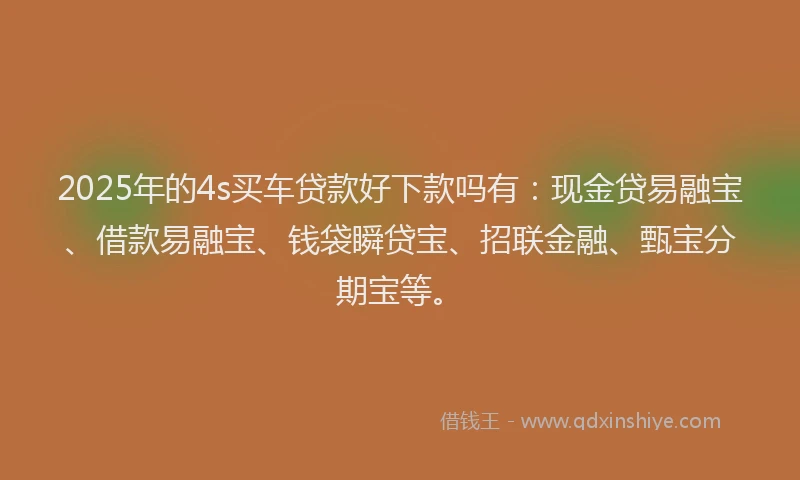 2025年的4s买车贷款好下款吗有：现金贷易融宝、借款易融宝、钱袋瞬贷宝、招联金融、甄宝分期宝等。