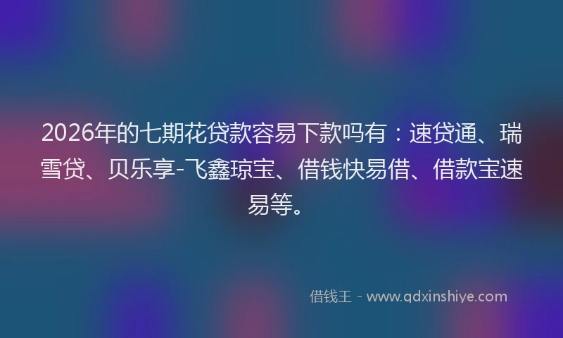2026年的七期花贷款容易下款吗有：速贷通、瑞雪贷、贝乐享-飞鑫琼宝、借钱快易借、借款宝速易等。
