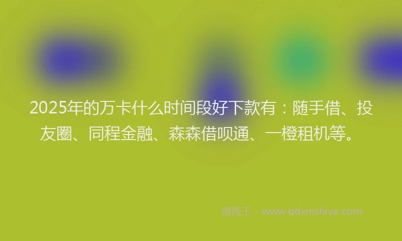 2025年的万卡什么时间段好下款有：随手借、投友圈、同程金融、森森借呗通、一橙租机等。