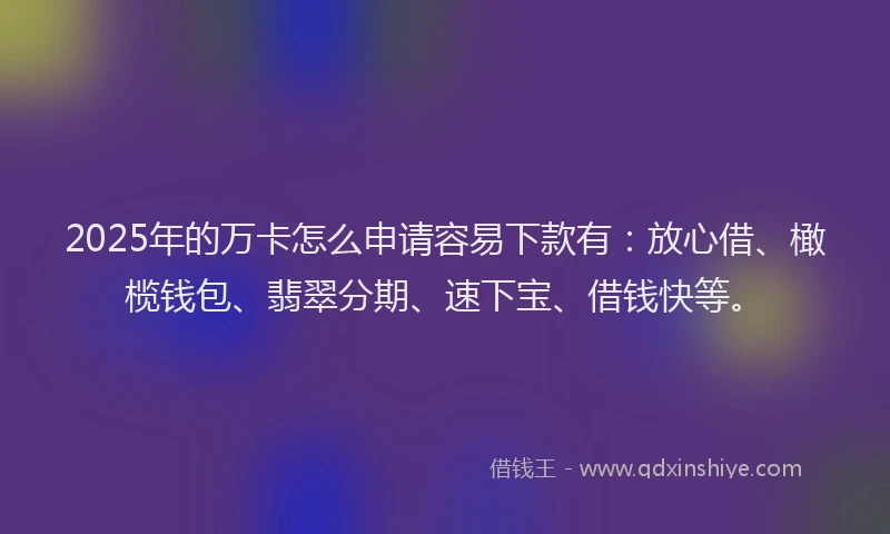 2025年的万卡怎么申请容易下款有：放心借、橄榄钱包、翡翠分期、速下宝、借钱快等。