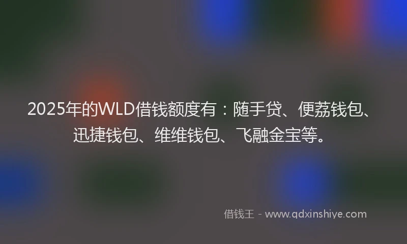 2025年的WLD借钱额度有：随手贷、便荔钱包、迅捷钱包、维维钱包、飞融金宝等。