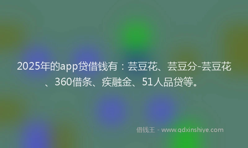 2025年的app贷借钱有：芸豆花、芸豆分-芸豆花、360借条、疾融金、51人品贷等。