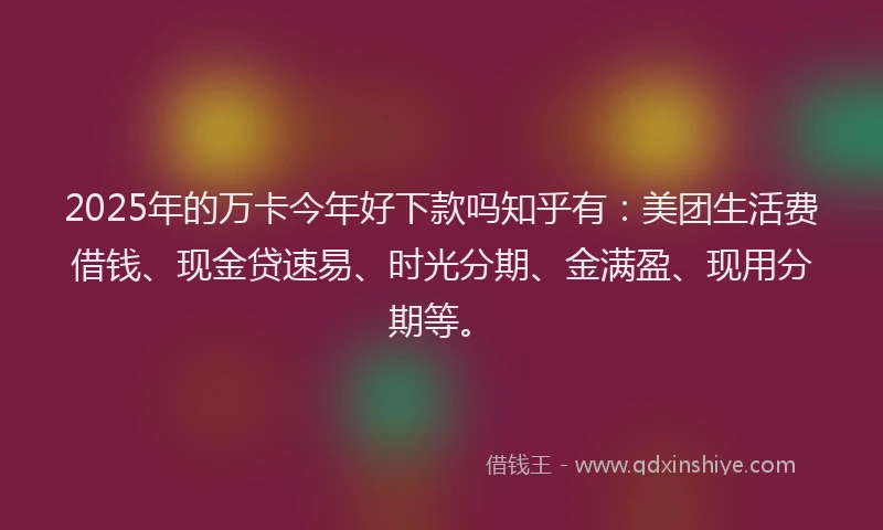 2025年的万卡今年好下款吗知乎有：美团生活费借钱、现金贷速易、时光分期、金满盈、现用分期等。