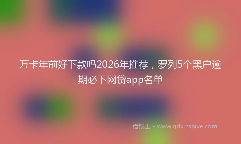万卡年前好下款吗2026年推荐，罗列5个黑户逾期必下网贷app名单