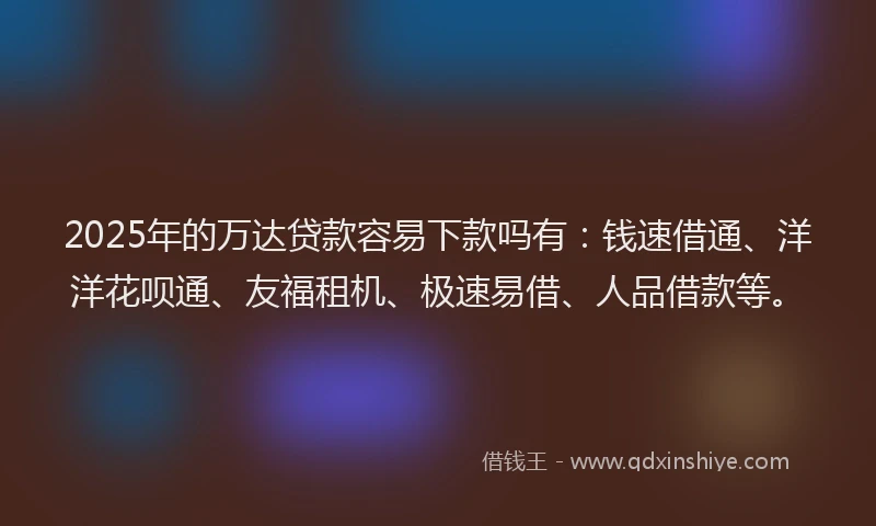 2025年的万达贷款容易下款吗有：钱速借通、洋洋花呗通、友福租机、极速易借、人品借款等。