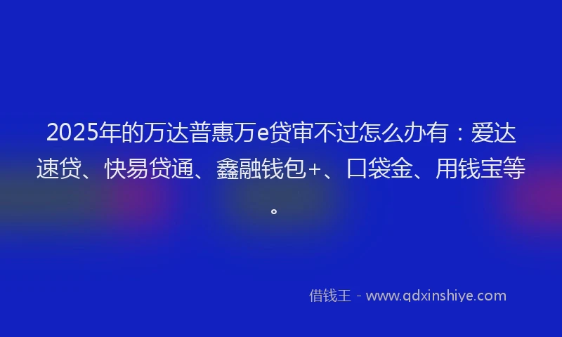 2025年的万达普惠万e贷审不过怎么办有：爱达速贷、快易贷通、鑫融钱包+、口袋金、用钱宝等。