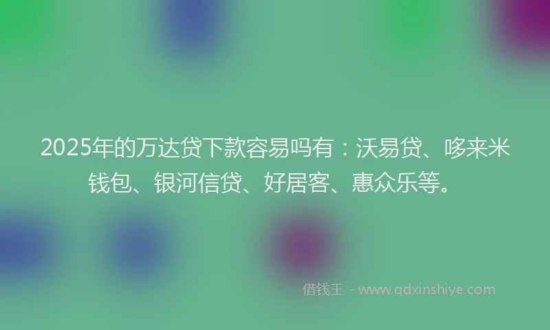2025年的万达贷下款容易吗有：沃易贷、哆来米钱包、银河信贷、好居客、惠众乐等。