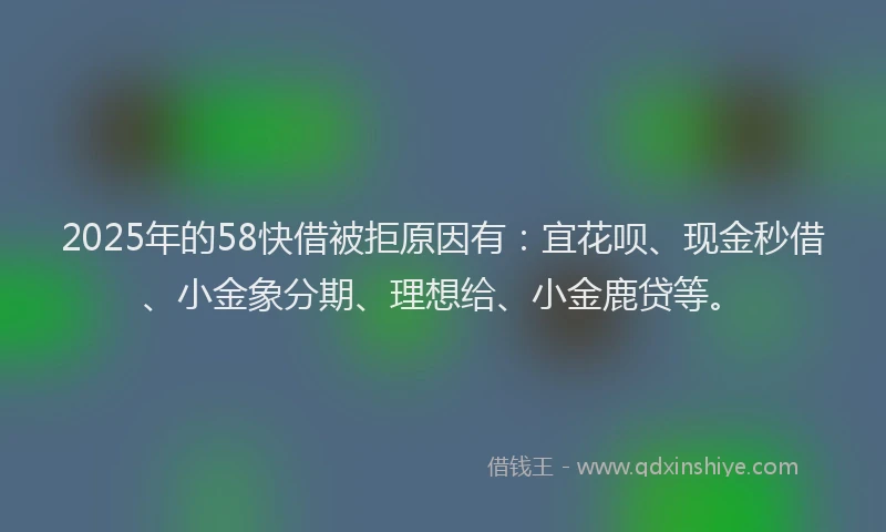 2025年的58快借被拒原因有：宜花呗、现金秒借、小金象分期、理想给、小金鹿贷等。