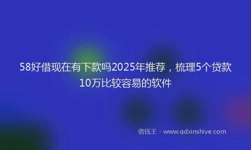 58好借现在有下款吗2025年推荐，梳理5个贷款10万比较容易的软件