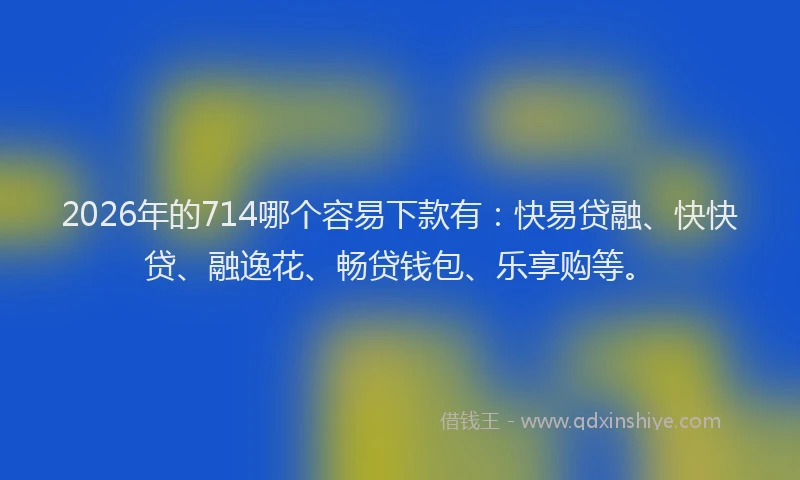 2026年的714哪个容易下款有：快易贷融、快快贷、融逸花、畅贷钱包、乐享购等。
