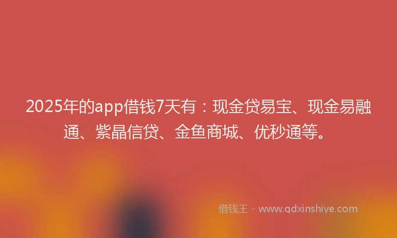 2025年的app借钱7天有：现金贷易宝、现金易融通、紫晶信贷、金鱼商城、优秒通等。