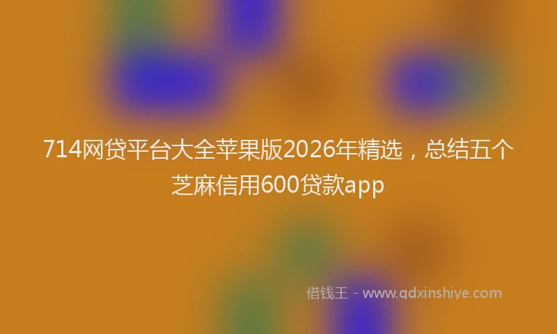 714网贷平台大全苹果版2026年精选，总结五个芝麻信用600贷款app