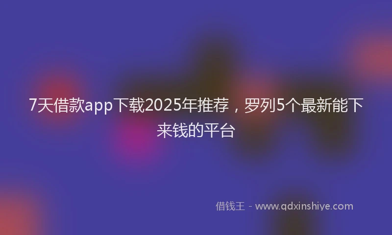 7天借款app下载2025年推荐,罗列5个最新能下来钱的平台