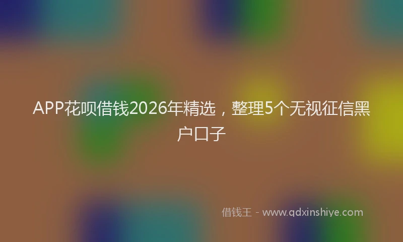 APP花呗借钱2026年精选，整理5个无视征信黑户口子