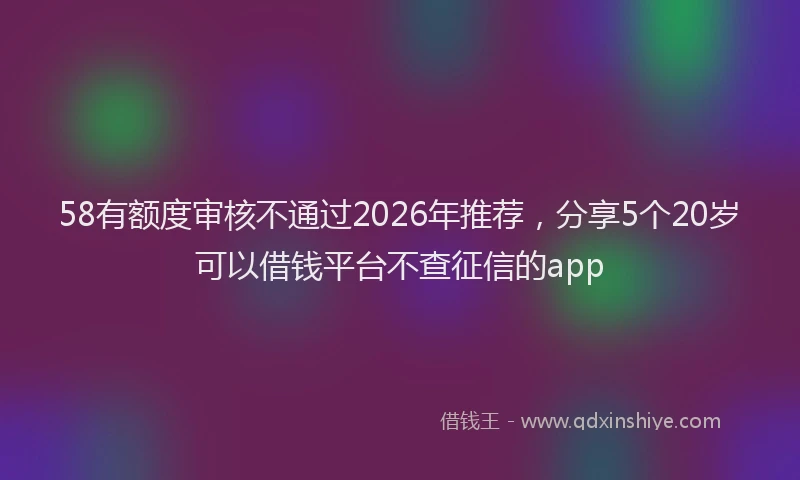 58有额度审核不通过2026年推荐，分享5个20岁可以借钱平台不查征信的app