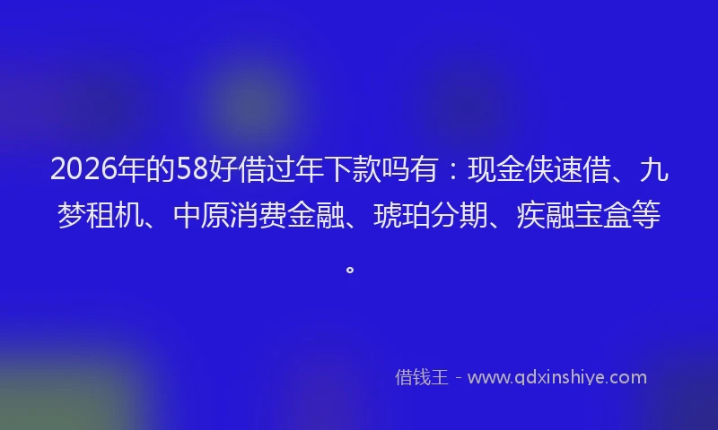 2026年的58好借过年下款吗有：现金侠速借、九梦租机、中原消费金融、琥珀分期、疾融宝盒等。