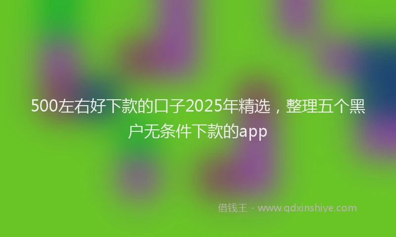 500左右好下款的口子2025年精选，整理五个黑户无条件下款的app