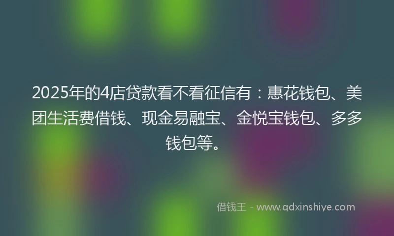 2025年的4店贷款看不看征信有：惠花钱包、美团生活费借钱、现金易融宝、金悦宝钱包、多多钱包等。