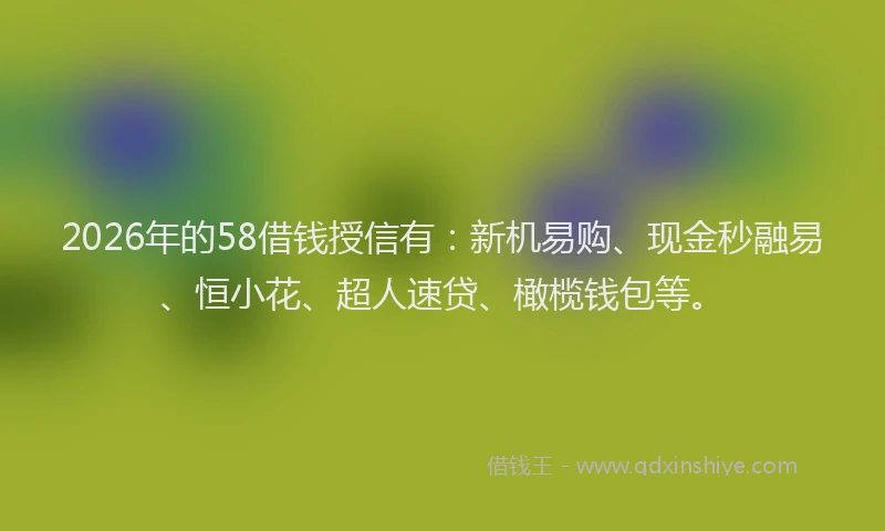 2026年的58借钱授信有：新机易购、现金秒融易、恒小花、超人速贷、橄榄钱包等。