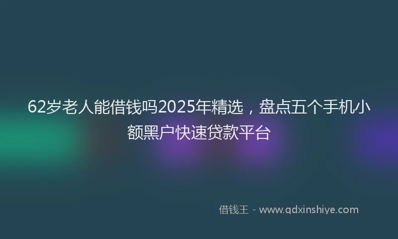 62岁老人能借钱吗2025年精选，盘点五个手机小额黑户快速贷款平台