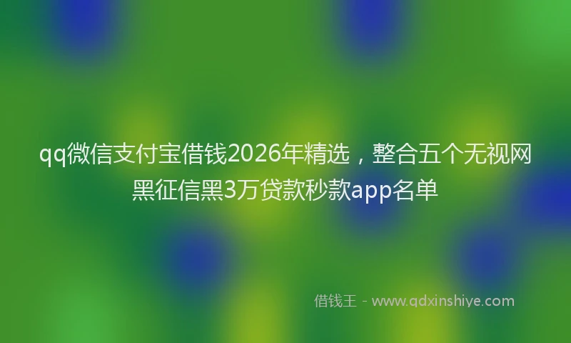 qq微信支付宝借钱2026年精选，整合五个无视网黑征信黑3万贷款秒款app名单