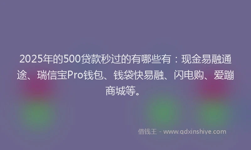 2025年的500贷款秒过的有哪些有：现金易融通途、瑞信宝Pro钱包、钱袋快易融、闪电购、爱蹦商城等。