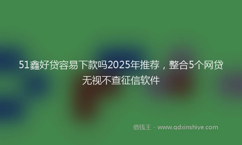 51鑫好贷容易下款吗2025年推荐，整合5个网贷无视不查征信软件