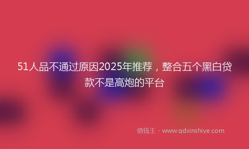 51人品不通过原因2025年推荐,整合五个黑白贷款不是高炮的平台