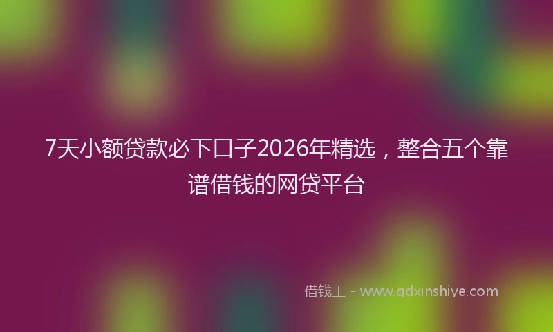 7天小额贷款必下口子2026年精选，整合五个靠谱借钱的网贷平台
