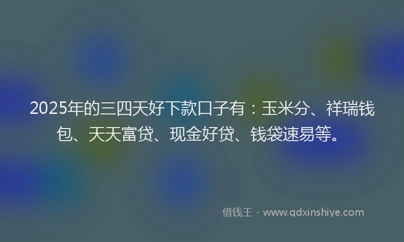 2025年的三四天好下款口子有：玉米分、祥瑞钱包、天天富贷、现金好贷、钱袋速易等。