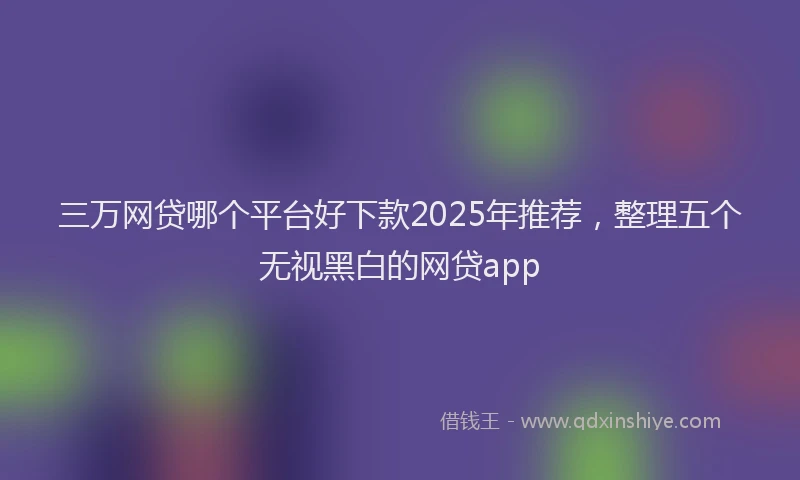 三万网贷哪个平台好下款2025年推荐，整理五个无视黑白的网贷app