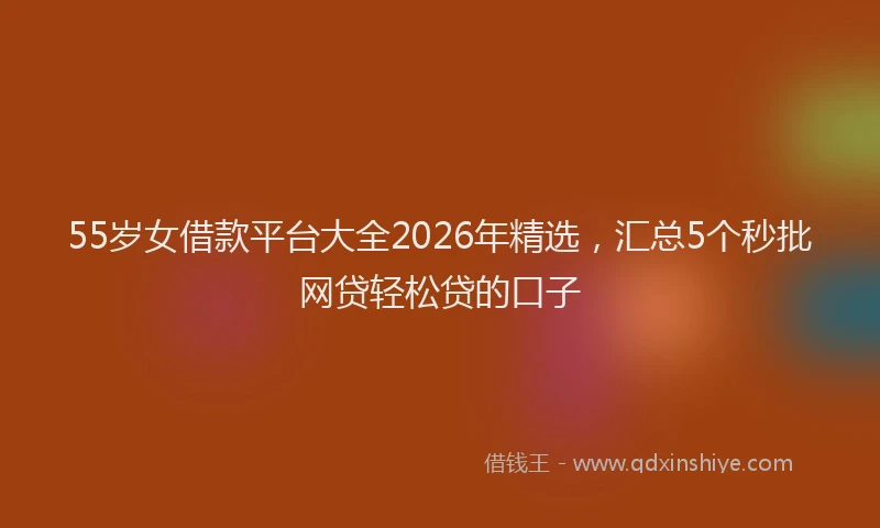 55岁女借款平台大全2026年精选，汇总5个秒批网贷轻松贷的口子