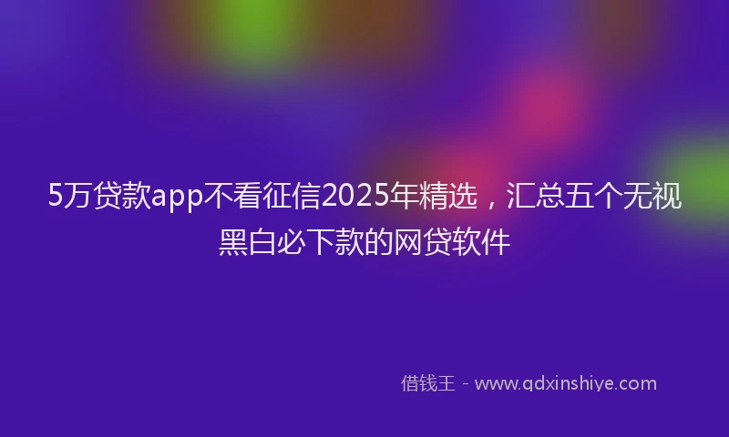 5万贷款app不看征信2025年精选，汇总五个无视黑白必下款的网贷软件