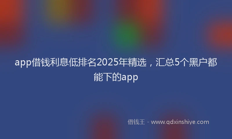 app借钱利息低排名2025年精选，汇总5个黑户都能下的app