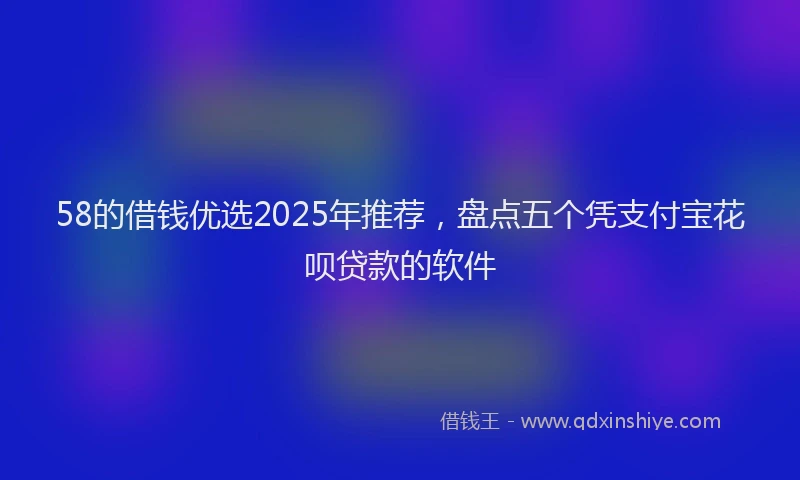 58的借钱优选2025年推荐，盘点五个凭支付宝花呗贷款的软件