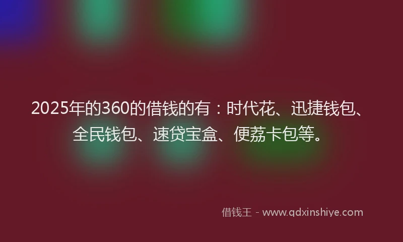 2025年的360的借钱的有：时代花、迅捷钱包、全民钱包、速贷宝盒、便荔卡包等。