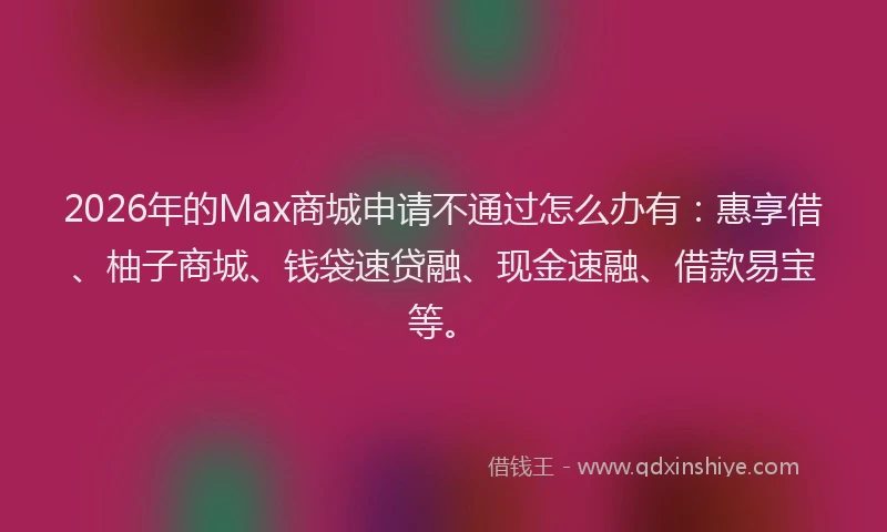 2026年的Max商城申请不通过怎么办有：惠享借、柚子商城、钱袋速贷融、现金速融、借款易宝等。