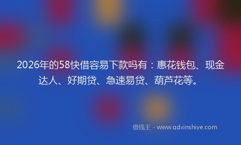 2026年的58快借容易下款吗有：惠花钱包、现金达人、好期贷、急速易贷、葫芦花等。