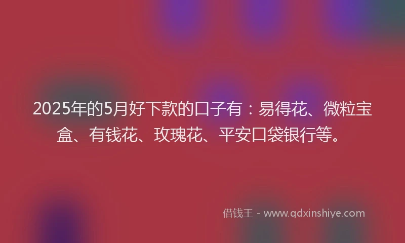 2025年的5月好下款的口子有：易得花、微粒宝盒、有钱花、玫瑰花、平安口袋银行等。