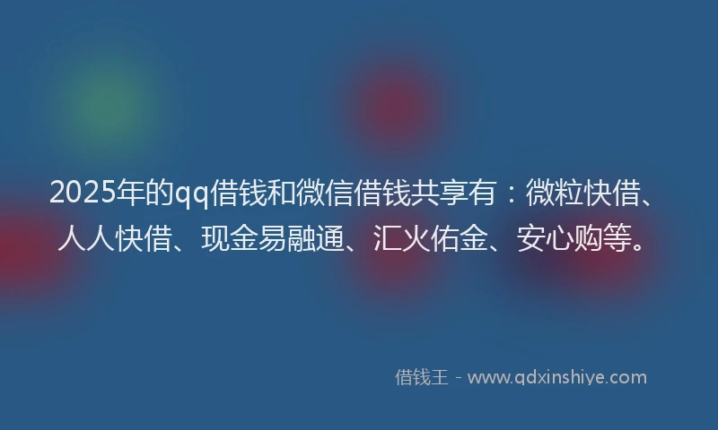 2025年的qq借钱和微信借钱共享有：微粒快借、人人快借、现金易融通、汇火佑金、安心购等。
