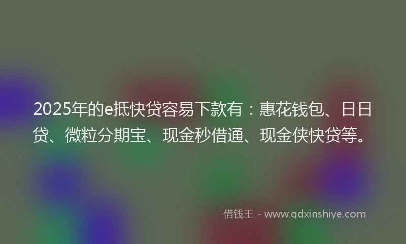 2025年的e抵快贷容易下款有：惠花钱包、日日贷、微粒分期宝、现金秒借通、现金侠快贷等。